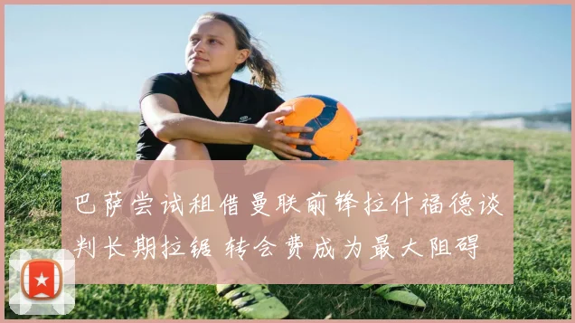 巴萨尝试租借曼联前锋拉什福德谈判长期拉锯 转会费成为最大阻碍