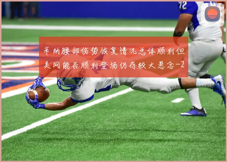 辛纳腰部伤势恢复情况总体顺利但美网能否顺利登场仍存较大悬念