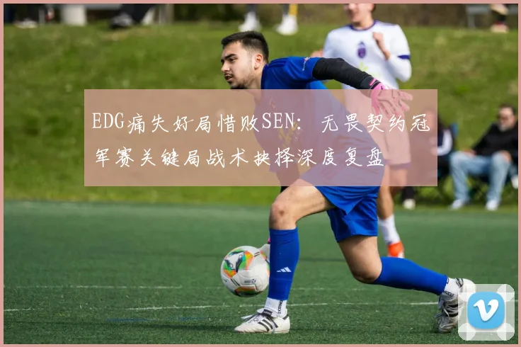 EDG痛失好局惜败SEN：无畏契约冠军赛关键局战术抉择深度复盘