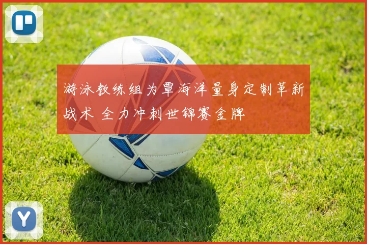 游泳教练组为覃海洋量身定制革新战术 全力冲刺世锦赛金牌