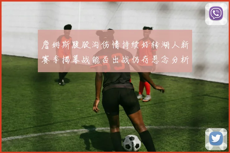 詹姆斯腹股沟伤情持续好转湖人新赛季揭幕战能否出战仍存悬念分析