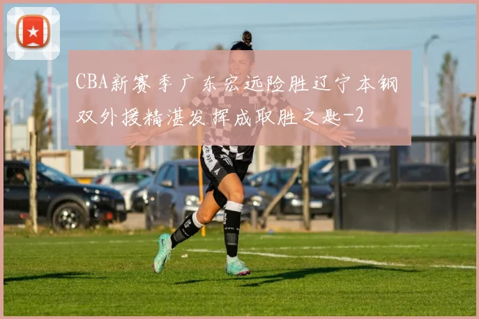 CBA新赛季广东宏远险胜辽宁本钢 双外援精湛发挥成取胜之匙