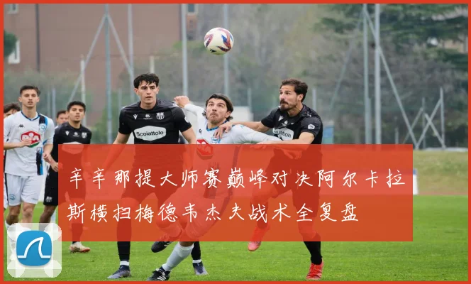 辛辛那提大师赛巅峰对决阿尔卡拉斯横扫梅德韦杰夫战术全复盘