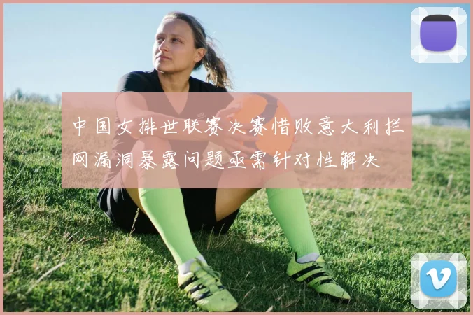 中国女排世联赛决赛惜败意大利拦网漏洞暴露问题亟需针对性解决