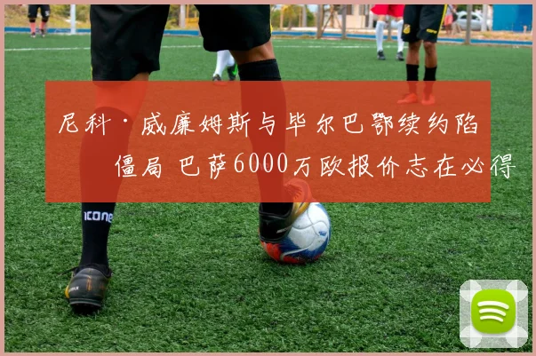 尼科·威廉姆斯与毕尔巴鄂续约陷入僵局 巴萨6000万欧报价志在必得