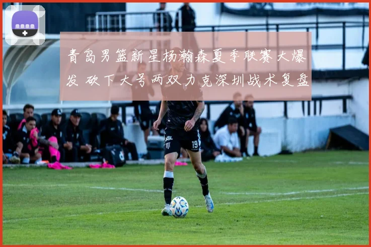 青岛男篮新星杨瀚森夏季联赛大爆发 砍下大号两双力克深圳战术复盘研究
