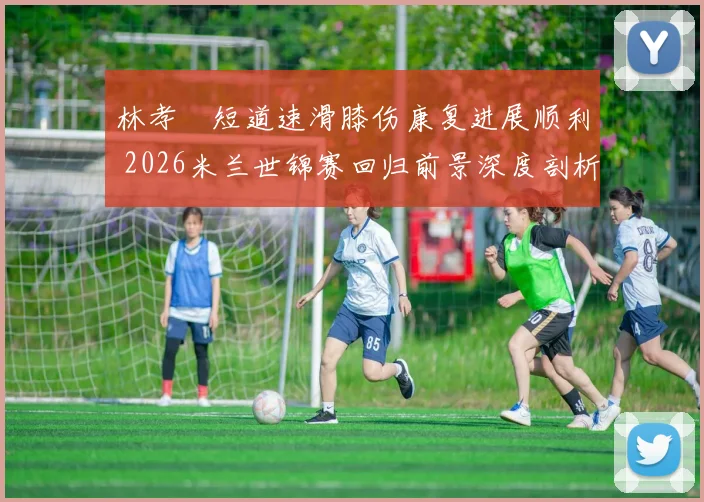 林孝埈短道速滑膝伤康复进展顺利 2026米兰世锦赛回归前景深度剖析