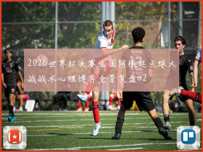 2026世界杯决赛法国阿根廷点球大战战术心理博弈全景复盘