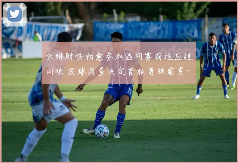 朱琳肘伤初愈参加温网赛前适应性训练 发球质量决定首轮晋级前景
