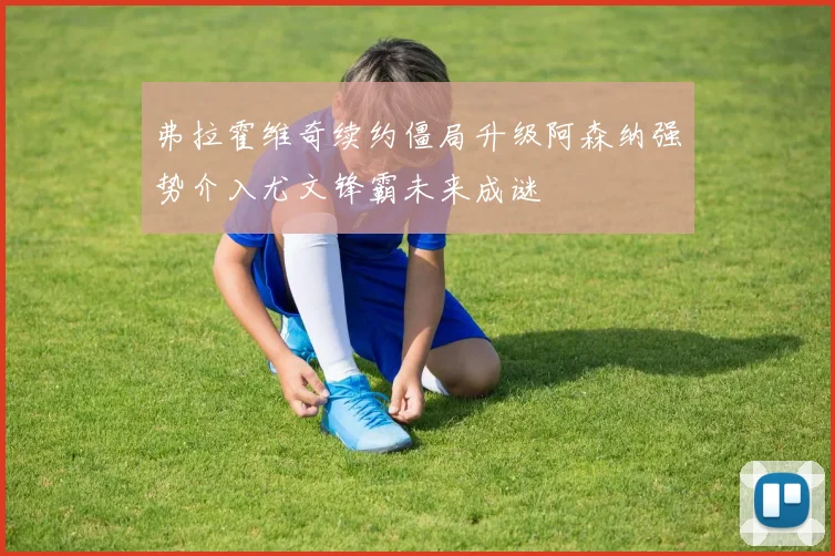 弗拉霍维奇续约僵局升级阿森纳强势介入尤文锋霸未来成谜