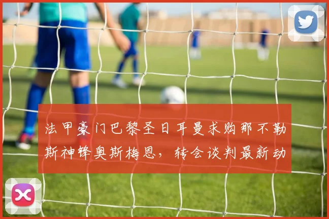 法甲豪门巴黎圣日耳曼求购那不勒斯神锋奥斯梅恩，转会谈判最新动态与前景全面剖析