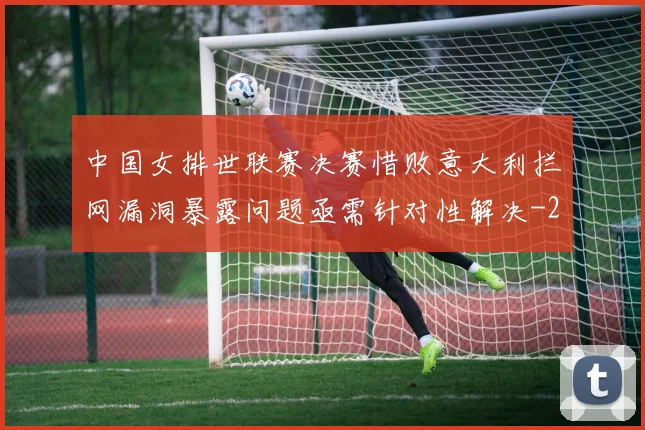 中国女排世联赛决赛惜败意大利拦网漏洞暴露问题亟需针对性解决