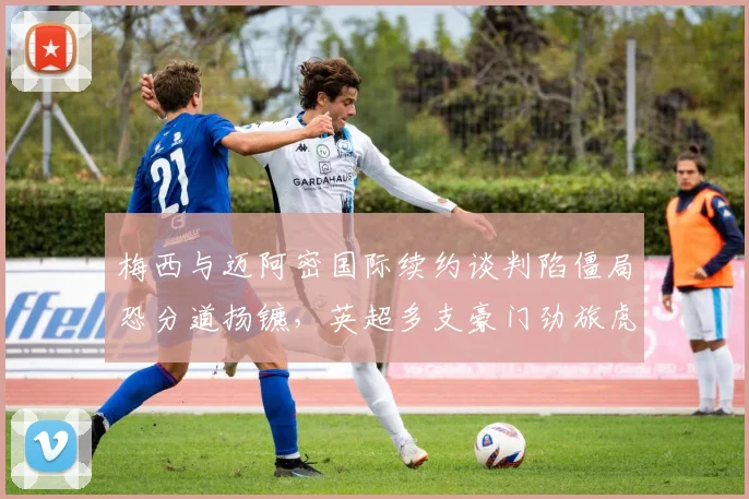 梅西与迈阿密国际续约谈判陷僵局恐分道扬镳，英超多支豪门劲旅虎视眈眈欲趁虚而入抢签球王