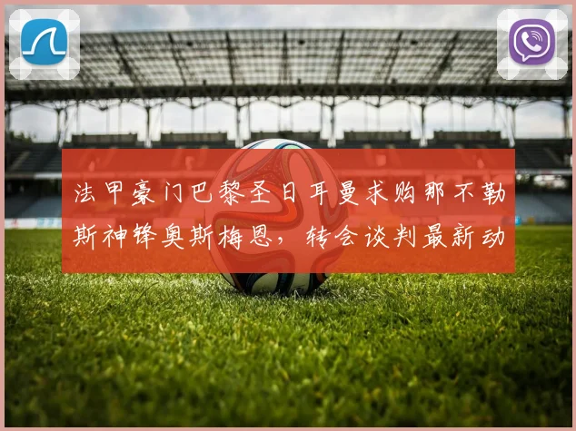 法甲豪门巴黎圣日耳曼求购那不勒斯神锋奥斯梅恩，转会谈判最新动态与前景全面剖析