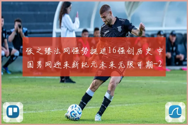 张之臻法网强势挺进16强创历史 中国男网迎来新纪元未来无限可期