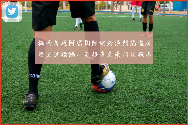 梅西与迈阿密国际续约谈判陷僵局恐分道扬镳,英超多支豪门劲旅虎视眈眈欲趁虚而入抢签球王