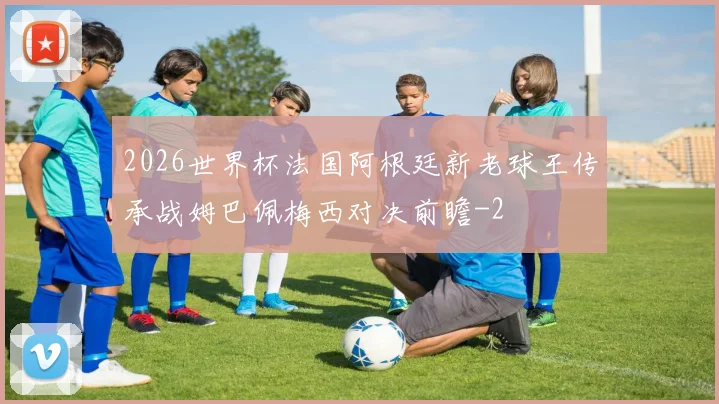 2026世界杯法国阿根廷新老球王传承战姆巴佩梅西对决前瞻