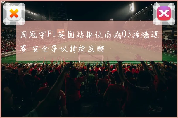 周冠宇F1英国站排位雨战Q3撞墙退赛 安全争议持续发酵
