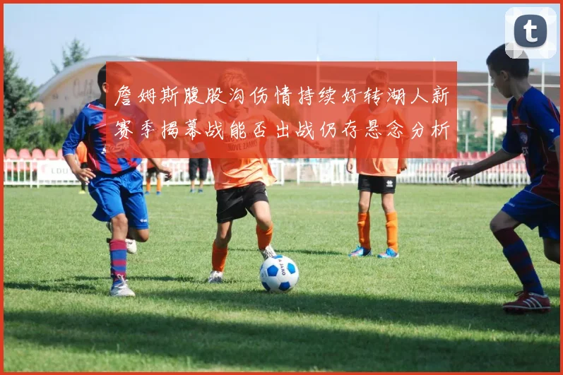 詹姆斯腹股沟伤情持续好转湖人新赛季揭幕战能否出战仍存悬念分析