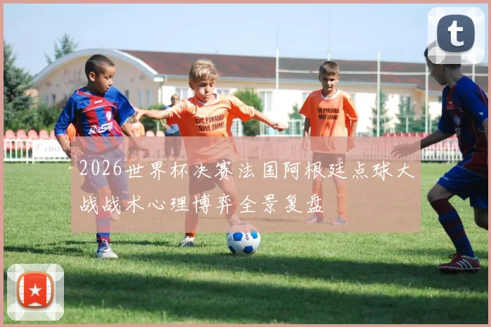 2026世界杯决赛法国阿根廷点球大战战术心理博弈全景复盘