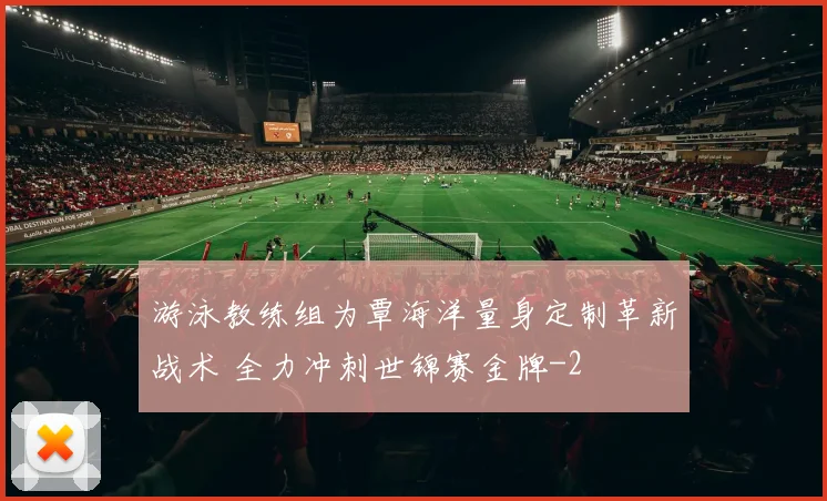 游泳教练组为覃海洋量身定制革新战术 全力冲刺世锦赛金牌