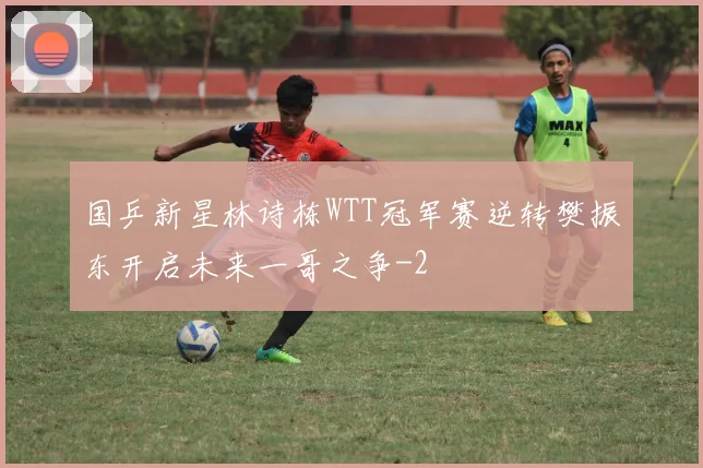 国乒新星林诗栋WTT冠军赛逆转樊振东开启未来一哥之争