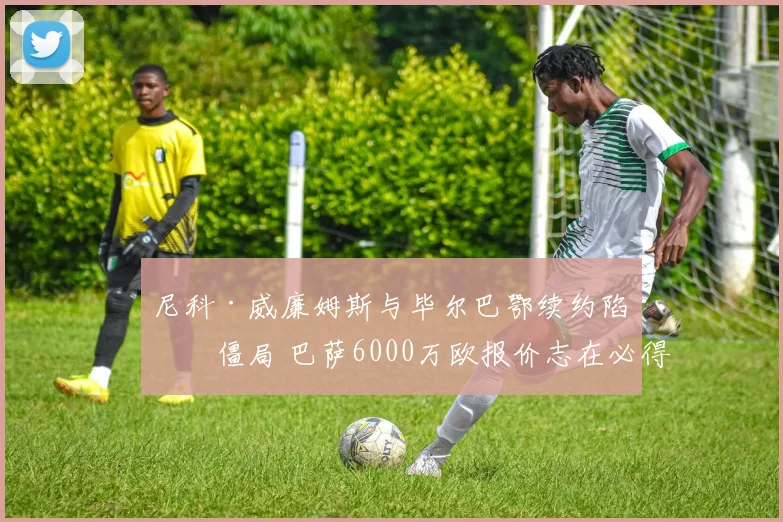 尼科·威廉姆斯与毕尔巴鄂续约陷入僵局 巴萨6000万欧报价志在必得