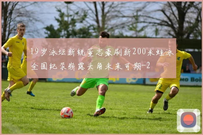 19岁泳坛新锐董志豪刷新200米蛙泳全国纪录崭露头角未来可期