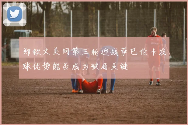 郑钦文美网第三轮迎战萨巴伦卡发球优势能否成为破局关键