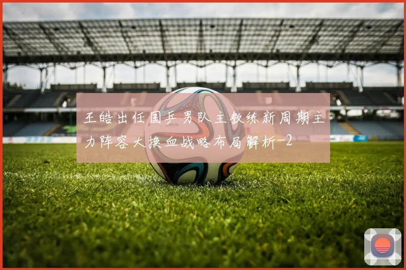 王皓出任国乒男队主教练新周期主力阵容大换血战略布局解析