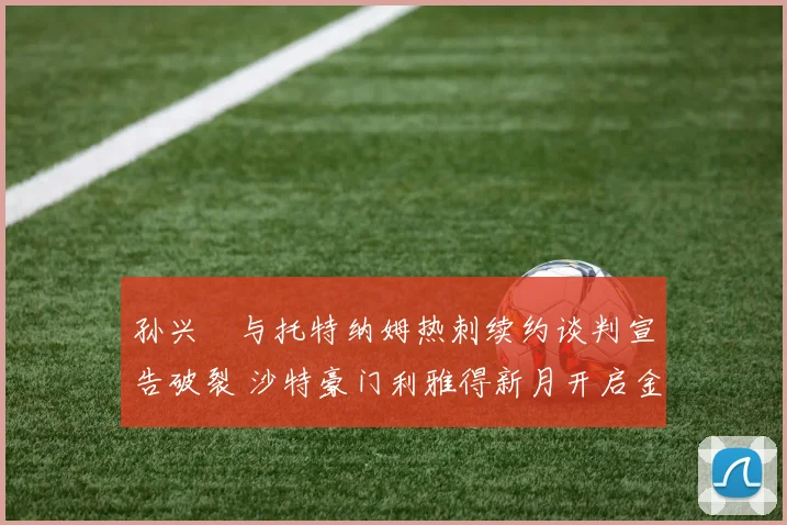 孙兴慜与托特纳姆热刺续约谈判宣告破裂 沙特豪门利雅得新月开启金元攻势 开出三倍年薪强挖韩国队长未来何去何从