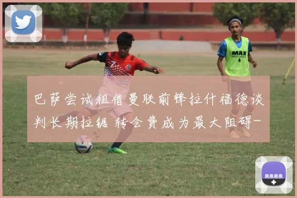 巴萨尝试租借曼联前锋拉什福德谈判长期拉锯 转会费成为最大阻碍