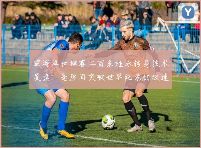 覃海洋世锦赛二百米蛙泳转身技术复盘:毫厘间突破世界纪录的极速奥义
