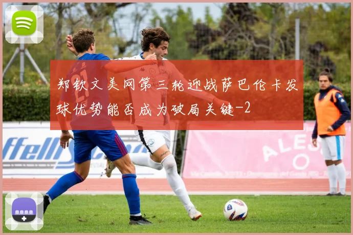 郑钦文美网第三轮迎战萨巴伦卡发球优势能否成为破局关键