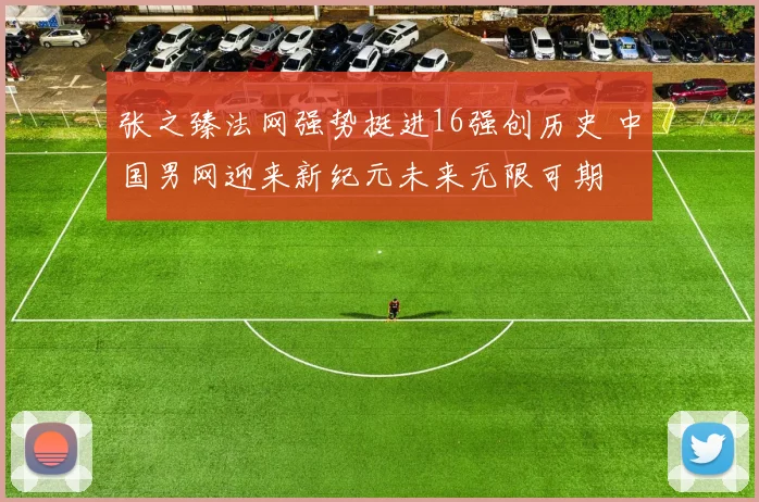 张之臻法网强势挺进16强创历史 中国男网迎来新纪元未来无限可期